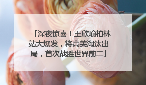 深夜惊喜！王欣瑜柏林站大爆发，将高芙淘汰出局，首次战胜世界前二