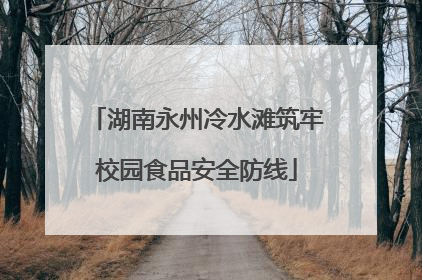 湖南永州冷水滩筑牢校园食品安全防线