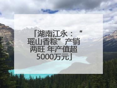 湖南江永：“瑶山香粽”产销两旺 年产值超5000万元