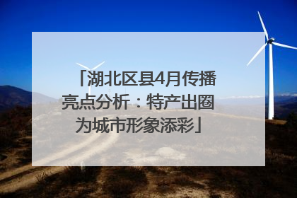 湖北区县4月传播亮点分析：特产出圈为城市形象添彩