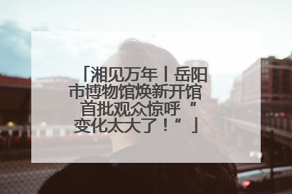 湘见万年丨岳阳市博物馆焕新开馆 首批观众惊呼“变化太大了！”