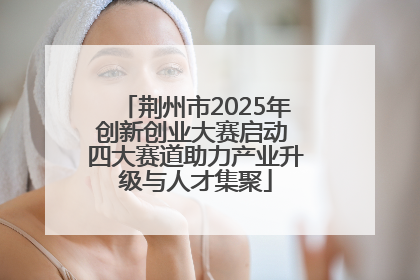 荆州市2025年创新创业大赛启动 四大赛道助力产业升级与人才集聚