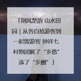 荆风楚韵 山水田园｜从各自抢游客到一起留游客 钟祥七村抱团解了“乡愁”添了“乡酬”