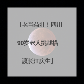 老当益壮！四川90岁老人挑战横渡长江庆生
