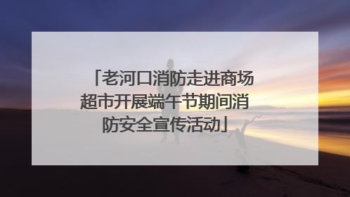 老河口消防走进商场超市开展端午节期间消防安全宣传活动
