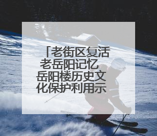 老街区复活老岳阳记忆 岳阳楼历史文化保护利用示范片区开街