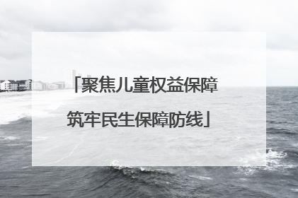 聚焦儿童权益保障 筑牢民生保障防线