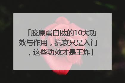 胶原蛋白肽的10大功效与作用，抗衰只是入门，这些功效才是王炸