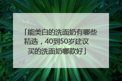 能美白的洗面奶有哪些精选，40到50岁建议买的洗面奶哪款好