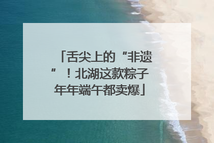 舌尖上的“非遗”！北湖这款粽子年年端午都卖爆