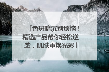 色斑暗沉别烦恼！精选产品帮你轻松逆袭，肌肤重焕光彩