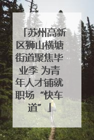 苏州高新区狮山横塘街道聚焦毕业季 为青年人才铺就职场“快车道”