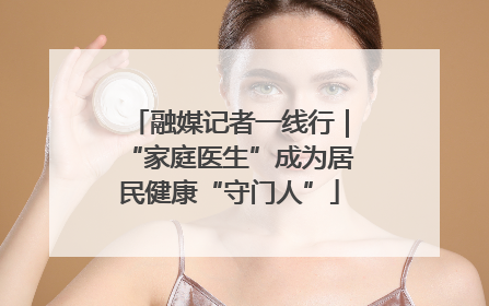 融媒记者一线行｜“家庭医生”成为居民健康“守门人”