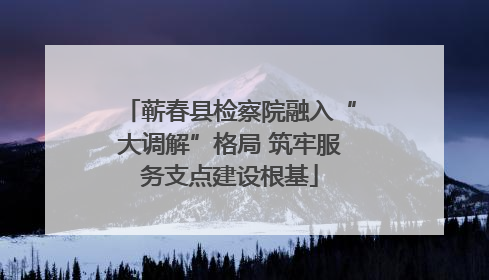 蕲春县检察院融入“大调解”格局 筑牢服务支点建设根基