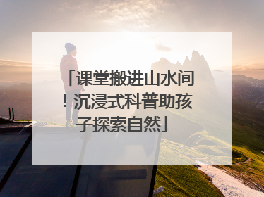 课堂搬进山水间！沉浸式科普助孩子探索自然