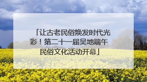 让古老民俗焕发时代光彩！第二十一届吴地端午民俗文化活动开幕