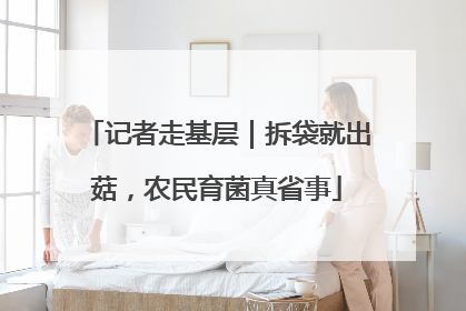 记者走基层｜拆袋就出菇，农民育菌真省事