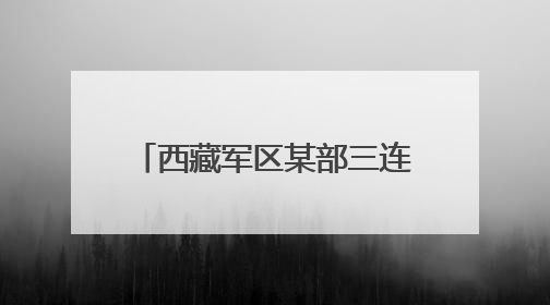 西藏军区某部三连与驻地群众合力强边固防的生动实践