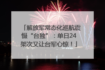 解放军常态化巡航震慑“台独”：单日24架次又让台军心惊！