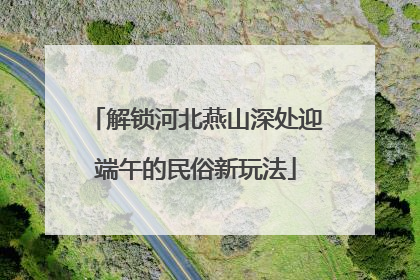 解锁河北燕山深处迎端午的民俗新玩法