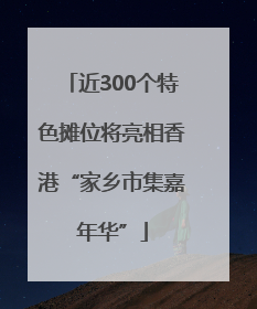 近300个特色摊位将亮相香港“家乡市集嘉年华”