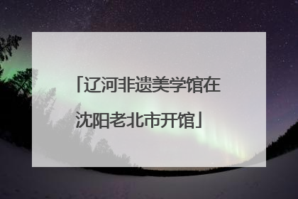 辽河非遗美学馆在沈阳老北市开馆