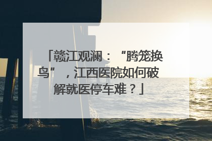赣江观澜：“腾笼换鸟”，江西医院如何破解就医停车难？