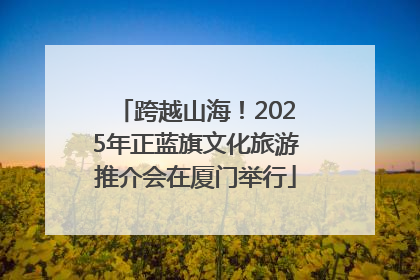 跨越山海！2025年正蓝旗文化旅游推介会在厦门举行