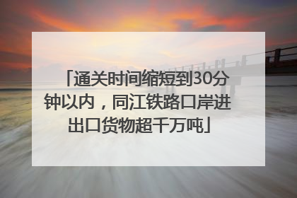 通关时间缩短到30分钟以内，同江铁路口岸进出口货物超千万吨