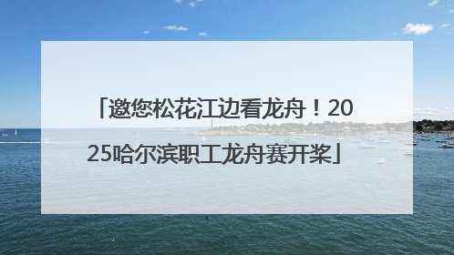 邀您松花江边看龙舟！2025哈尔滨职工龙舟赛开桨