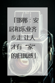 邯郸：安居和乐业齐步走 让人才有“家”的归属感