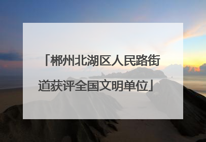 郴州北湖区人民路街道获评全国文明单位