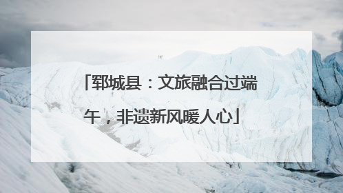 郓城县：文旅融合过端午，非遗新风暖人心