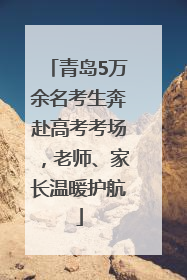 青岛5万余名考生奔赴高考考场，老师、家长温暖护航