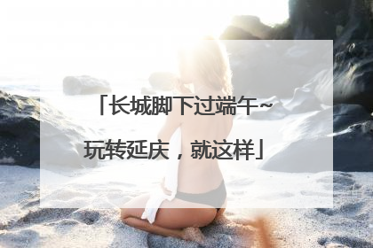 长城脚下过端午~玩转延庆，就这样