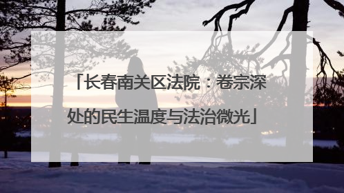 长春南关区法院：卷宗深处的民生温度与法治微光