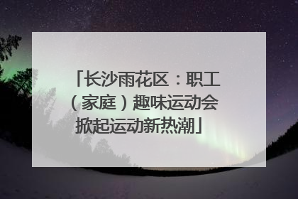 长沙雨花区：职工（家庭）趣味运动会掀起运动新热潮