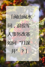 闽山闽水间，退役军人事务改革如何“打深井”？