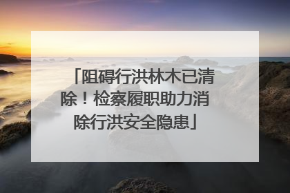 阻碍行洪林木已清除！检察履职助力消除行洪安全隐患
