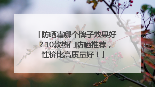 防晒霜哪个牌子效果好？10款热门防晒推荐，性价比高质量好！