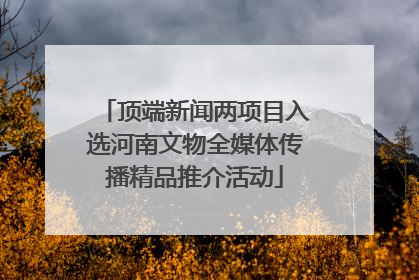 顶端新闻两项目入选河南文物全媒体传播精品推介活动