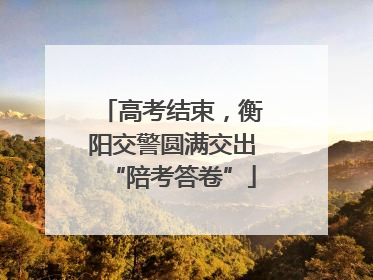 高考结束，衡阳交警圆满交出“陪考答卷”