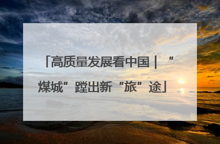高质量发展看中国｜“煤城”蹚出新“旅”途