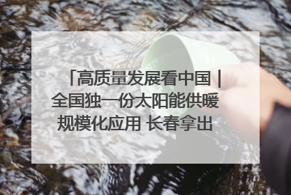 高质量发展看中国｜全国独一份太阳能供暖规模化应用 长春拿出“净月样本”