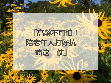 高龄不可怕！陪老年人打好抗癌这一仗