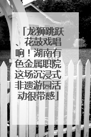 龙狮跳跃、花鼓戏唱响！湖南有色金属职院这场沉浸式非遗游园活动很带感