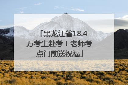 黑龙江省18.4万考生赴考！老师考点门前送祝福