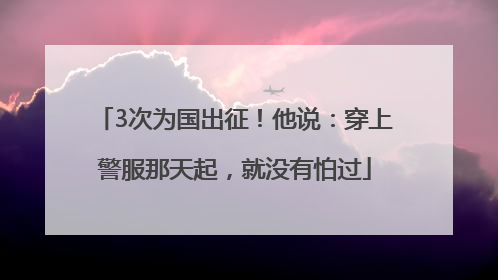 3次为国出征！他说：穿上警服那天起，就没有怕过