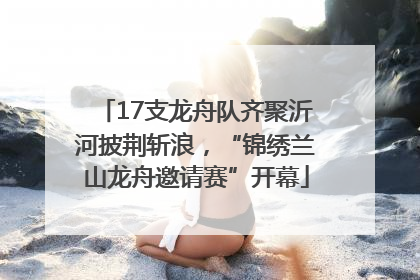 17支龙舟队齐聚沂河披荆斩浪，“锦绣兰山龙舟邀请赛”开幕