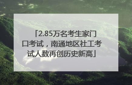 2.85万名考生家门口考试，南通地区社工考试人数再创历史新高